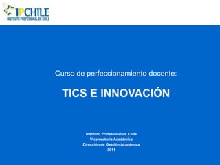 Curso de perfeccionamiento docente:

  TICS E INNOVACIÓN


        Instituto Profesional de Chile
           Vicerrectoría Académica
       Dirección de Gestión Académica
                     2011
 