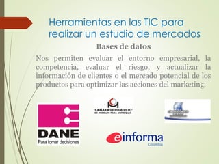 Herramientas en las TIC para 
realizar un estudio de mercados 
Bases de datos 
Nos permiten evaluar el entorno empresarial, la 
competencia, evaluar el riesgo, y actualizar la 
información de clientes o el mercado potencial de los 
productos para optimizar las acciones del marketing. 
 