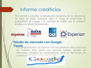 Informe crediticios 
Nos permiten consultar la información financiera de los clientes en 
las bases de datos. Informan sobre el riesgo de insolvencia, la 
probabilidad de impago o la cantidad de crédito que le podemos 
brindar a un cliente determinado. 
Estudio de mercado con Google 
Trends 
Nos proporcionan un informe con las palabras mas buscadas 
en internet. Este datos nos permite realizar estudio de 
mercados, analizar la competencia, intuir la demanda de 
nuestro productos y detectar modas. 
 