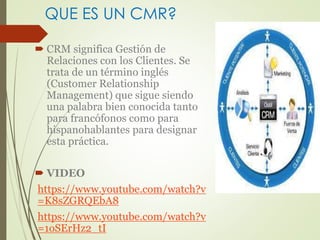 QUE ES UN CMR? 
 CRM significa Gestión de 
Relaciones con los Clientes. Se 
trata de un término inglés 
(Customer Relationship 
Management) que sigue siendo 
una palabra bien conocida tanto 
para francófonos como para 
hispanohablantes para designar 
esta práctica. 
 VIDEO 
https://www.youtube.com/watch?v 
=K8sZGRQEbA8 
https://www.youtube.com/watch?v 
=1oSErHz2_tI 
 