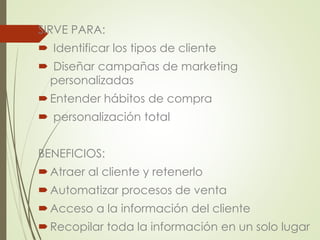 SIRVE PARA: 
 Identificar los tipos de cliente 
 Diseñar campañas de marketing 
personalizadas 
 Entender hábitos de compra 
 personalización total 
BENEFICIOS: 
 Atraer al cliente y retenerlo 
Automatizar procesos de venta 
Acceso a la información del cliente 
 Recopilar toda la información en un solo lugar 
 