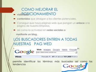 COMO MEJORAR EL 
 visibPiliOdaSd ICIONAMIENTO 
 contenidos que atraigan a los clientes potenciales. 
 Conseguir que haya páginas web que pongan un enlace a la 
página de nuestra Empresa. 
 así como la actividad en redes sociales o 
mediante un blog. 
LOS BUSCADORES ENTREN A TODAS 
NUESTRAS PAG WED 
 Permite saber a cuantas páginas del mismo puede acceder Google. 
permite identificar los términos más buscados así como las 
tendencias 
 