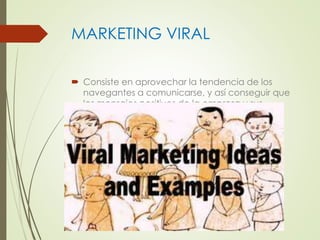 MARKETING VIRAL 
 Consiste en aprovechar la tendencia de los 
navegantes a comunicarse, y así conseguir que 
los mensajes positivos de la empresa y sus 
productos se propaguen como un rumor en 
Internet. 
 