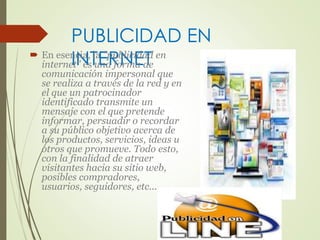 PUBLICIDAD EN 
INTERNET  En esencia, la "publicidad en 
internet" es una forma de 
comunicación impersonal que 
se realiza a través de la red y en 
el que un patrocinador 
identificado transmite un 
mensaje con el que pretende 
informar, persuadir o recordar 
a su público objetivo acerca de 
los productos, servicios, ideas u 
otros que promueve. Todo esto, 
con la finalidad de atraer 
visitantes hacia su sitio web, 
posibles compradores, 
usuarios, seguidores, etc... 
 
