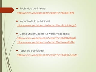  Publicidad por internet 
https://www.youtube.com/watch?v=AEVL8jY4I98 
 Impacto de la publicidad 
https://www.youtube.com/watch?v=xSsapXXAgp0 
 Como utilizar Google AdWords y Facebook 
https://www.youtube.com/watch?v=bh85DyR2gi8 
https://www.youtube.com/watch?v=Trnxxa8b994 
 Topos de publicidad 
https://www.youtube.com/watch?v=HCDiUTvGkuM 
 
