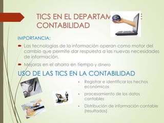 IMPORTANCIA: 
 Las tecnologías de la información operan como motor del 
cambio que permite dar respuesta a las nuevas necesidades 
de información. 
 Mejoras en el ahorro en tiempo y dinero 
USO DE LAS TICS EN LA CONTABILIDAD 
• Registrar e identificar los hechos 
económicos 
• procesamiento de los datos 
contables 
• Distribución de información contable 
(resultados) 
 