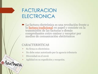 FACTURACION 
ELECTRONICA 
 La factura electrónica es una revolución frente a 
la factura tradicional en papel y consiste en la 
transmisión de las facturas o demás 
comprobantes entre emisor y receptor por 
medios de comunicación electrónicos 
CARACTERISTICAS 
• Su firma es electrónica 
• No debe estar autorizado por la agencia tributaria 
• Diversidad en el envió 
• Agilidad en su expedición y recepción. 
 