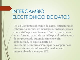 INTERCAMBIO 
ELECTRONICO DE DATOS 
Es un Conjunto coherente de datos, estructurados 
conforme a normas de mensajes acordadas, para la 
transmisión por medios electrónicos, preparados 
en un formato capaz de ser leído por el ordenador y 
de ser procesado automáticamente y sin 
ambigüedad. Es aquella parte de 
un sistema de información capaz de cooperar con 
otros sistemas de información mediante el 
intercambio de mensajes EDI. 
 