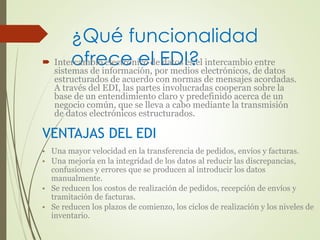 ¿Qué funcionalidad 
 Interocamfrbieo eclecterón ieco dl eE daDtos Ie?s el intercambio entre 
sistemas de información, por medios electrónicos, de datos 
estructurados de acuerdo con normas de mensajes acordadas. 
A través del EDI, las partes involucradas cooperan sobre la 
base de un entendimiento claro y predefinido acerca de un 
negocio común, que se lleva a cabo mediante la transmisión 
de datos electrónicos estructurados. 
VENTAJAS DEL EDI 
• Una mayor velocidad en la transferencia de pedidos, envíos y facturas. 
• Una mejoría en la integridad de los datos al reducir las discrepancias, 
confusiones y errores que se producen al introducir los datos 
manualmente. 
• Se reducen los costos de realización de pedidos, recepción de envíos y 
tramitación de facturas. 
• Se reducen los plazos de comienzo, los ciclos de realización y los niveles de 
inventario. 
 