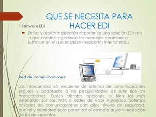QUE SE NECESITA PARA 
Software EDI HACER EDI 
 Emisor y receptor deberán disponer de una solución EDI con 
la que construir y gestionar los mensajes, conforme al 
estándar en el que se deban realizar los intercambios. 
Red de comunicaciones: 
Los intercambios EDI requieren de sistemas de comunicaciones 
seguros y adaptados a las peculiaridades de este tipo de 
transacciones. Existen distintas opciones, si bien las más 
extendidas son las VAN, o Redes de Valor Agregado. Sistemas 
privados de comunicaciones con altos niveles de seguridad, 
control y monitoreo para garantizar el correcto envío y recepción 
de los documentos. 
 
