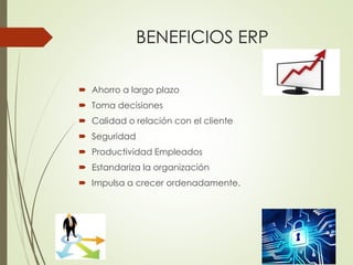 BENEFICIOS ERP 
 Ahorro a largo plazo 
 Toma decisiones 
 Calidad o relación con el cliente 
 Seguridad 
 Productividad Empleados 
 Estandariza la organización 
 Impulsa a crecer ordenadamente. 
 