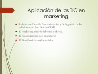 Aplicación de las TIC en 
marketing 
 La información de la fuerza de ventas y de la gestión de las 
relaciones con los clientes (CRM). 
 El marketing a través del email o el viral. 
 El posicionamiento en buscadores. 
 Utilización de las redes sociales. 
 