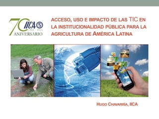 ACCESO, USO E IMPACTO DE LAS TIC EN
LA INSTITUCIONALIDAD PÚBLICA PARA LA
AGRICULTURA DE AMÉRICA LATINA




                 HUGO CHAVARRÍA, IICA
 