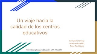 Un viaje hacia la
calidad de los centros
educativos
Fernando Trivero
Martha González
René Rodríguez
Informática Aplicada a la Educación - UAA - Año: 2018
 
