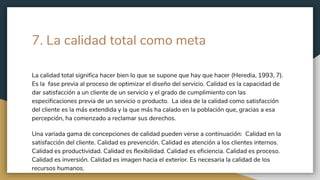 7. La calidad total como meta
La calidad total significa hacer bien lo que se supone que hay que hacer (Heredia, 1993, 7).
Es la fase previa al proceso de optimizar el diseño del servicio. Calidad es la capacidad de
dar satisfacción a un cliente de un servicio y el grado de cumplimiento con las
especificaciones previa de un servicio o producto. La idea de la calidad como satisfacción
del cliente es la más extendida y la que más ha calado en la población que, gracias a esa
percepción, ha comenzado a reclamar sus derechos.
Una variada gama de concepciones de calidad pueden verse a continuación: Calidad en la
satisfacción del cliente. Calidad es prevención. Calidad es atención a los clientes internos.
Calidad es productividad. Calidad es flexibilidad. Calidad es eficiencia. Calidad es proceso.
Calidad es inversión. Calidad es imagen hacia el exterior. Es necesaria la calidad de los
recursos humanos.
 