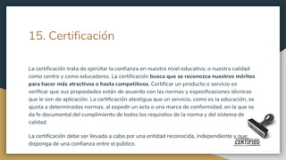 15. Certificación
La certificación trata de ejercitar la confianza en nuestro nivel educativo, o nuestra calidad
como centro y como educadores. La certificación busca que se reconozca nuestros méritos
para hacer más atractivos o hasta competitivos. Certificar un producto o servicio es
verificar que sus propiedades están de acuerdo con las normas y especificaciones técnicas
que le son de aplicación. La certificación atestigua que un servicio, como es la educación, se
ajusta a determinadas normas, al expedir un acta o una marca de conformidad, en la que se
da fe documental del cumplimiento de todos los requisitos de la norma y del sistema de
calidad.
La certificación debe ser llevada a cabo por una entidad reconocida, independiente y que
disponga de una confianza entre el público.
 