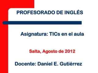PROFESORADO DE INGLÉS



  Asignatura: TICs en el aula


      Salta, Agosto de 2012

Docente: Daniel E. Gutiérrez
 