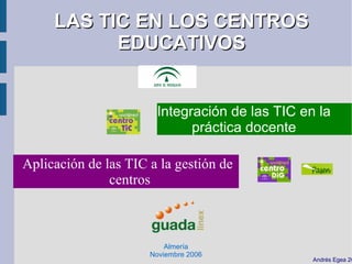 LAS TIC EN LOS CENTROS
           EDUCATIVOS


                       Integración de las TIC en la
                             práctica docente

Aplicación de las TIC a la gestión de
               centros



                          Almería
                      Noviembre 2006
                                                Andrés Egea 20
 