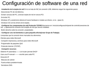 Configuración de software de una red
-Instalación de la tarjeta de red:Si no se trata de NIC de conexión USB, debemos seguir los siguientes pasos:
Desconectar PC de red eléctrica.
Extraer carcasa del PC, conectar tarjeta de red en ranura PCI.
Enchufar PC.
Windows XP y posteriores detecta el nuevo hardware e instala sus drivers, si no…(paso 5)
Introduce CD con los drivers de la tarjeta.
-Configurar los componentes de red( Protocolo TCP/IP):Buscamos en: Inicicio/configuración/panel de control/conexiones de
red…y aparecerá la conexión de la tarjeta de red que hemos instalado.
Botón derecho sobre la conexión: propiedades
- Configurar una red doméstica o para pequeña oficina(crear Grupo de Trabajo):
Comprobar que la conexión tiene marcados los elementos:
Clientes para redes Microsoft
Compartir impresoras y archivos para redes Microsoft
Programador de paquetes QoS
Protocolo Internet: (TCP/IP)
-Compartir recursos:
Obtener IP automática ----- si el router permite DHCP
Usar una IP manual----------escribir para cada PC:
Dirección IP
Máscara de subred
Puerta enlace predeterminada
Servidores DNS
 