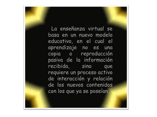 La enseñanza virtual se basa en un nuevo modelo educativo, en el cual el aprendizaje no es una copia o reproducción pasiva de la información recibida, sino que requiere un proceso activo de interacción y relación de los nuevos contenidos con los que ya se poseían.  