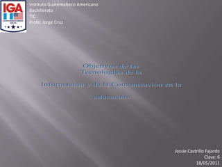 Instituto Guatemalteco Americano Bachillerato TIC Profe: Jorge Cruz Objetivos de las  Tecnologías de la  Información y de la Comunicación en la  educación. Jossie Castrillo Fajardo Clave: 6 18/05/2011 