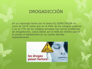 DROGADICCIÓN

En un reportaje hecho por el diario EL ESPECTADOR en
junio de 2010 indica que en el 49% de los colegios públicos
y en el 17% de los colegios privados hay serios problemas
de drogadicción, casos dados por la falta de interés que se
le presta al adolescente en su núcleo familiar
especialmente.
 
