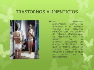 TRASTORNOS ALIMENTICIOS

             los             trastornos
              alimenticios    como     la
              anorexia y la bulimia
              "tienen    una    estrecha
              relación con las pautas
              de relación afectiva que
              se desarrolla con la
              madre          en        la
              infancia, existiendo un
              apego ambivalente en
              que la madre utiliza la
              comida como medio de
              refuerzo o castigo, lo que
              se     reedita    en     la
              adolescencia".
 