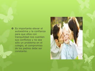  Es importante elevar el
  autoestima y la confianza
  para que ellos con
  tranquilidad nos cuenten
  sus conflictos y no sea
  sólo un problema en el
  colegio, el compromiso
  de los padres debe ser
  constante.
 