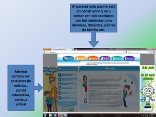 Al parecer esta pagina esta
                  en construcion y va a
                contar con seis secciones
                 con herramientas para
               alumnos, docentes, padres
                     de familia etc.




  Ademas
contara con
secciones de
  noticias ,
   portal
 educactivo,
  campus
   virtual
 