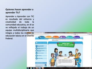 Quienes hacen aprender a
aprender Tic?
Aprender a Aprender con TIC
es resultado del esfuerzo y
creatividad de toda la
comunidad educativa, en él se
ve reflejado el trabajo de un
equipo multidisciplinario que
integra a todos los niveles de
educación básica en el Distrito
Federal.
 