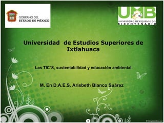Universidad de Estudios Superiores de
             Ixtlahuaca


   Las TIC´S, sustentabilidad y educación ambiental.



     M. En D.A.E.S. Arisbeth Blanco Suárez
 