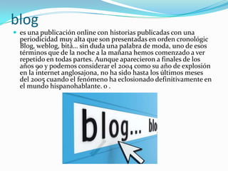 blog
 es una publicación online con historias publicadas con una
  periodicidad muy alta que son presentadas en orden cronológic
  Blog, weblog, bitá… sin duda una palabra de moda, uno de esos
  términos que de la noche a la mañana hemos comenzado a ver
  repetido en todas partes. Aunque aparecieron a finales de los
  años 90 y podemos considerar el 2004 como su año de explosión
  en la internet anglosajona, no ha sido hasta los últimos meses
  del 2005 cuando el fenómeno ha eclosionado definitivamente en
  el mundo hispanohablante. o .
 