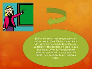 Bueno en esta clase tengo como fin
darles una explicación he importancia
de las tics, conociendo también sus
ventajas y desventajas en todo lo que
ella trata. Como lo mencionamos
anterior mente las tics cumplen un
papel muy importante en nuestras
vidas.

 