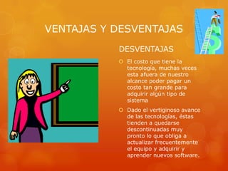 VENTAJAS Y DESVENTAJAS
DESVENTAJAS
 El costo que tiene la
tecnología, muchas veces
esta afuera de nuestro
alcance poder pagar un
costo tan grande para
adquirir algún tipo de
sistema
 Dado el vertiginoso avance
de las tecnologías, éstas
tienden a quedarse
descontinuadas muy
pronto lo que obliga a
actualizar frecuentemente
el equipo y adquirir y
aprender nuevos software.

 