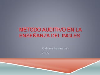 METODO AUDITIVO EN LA 
ENSEÑANZA DEL INGLES 
Gabriela Perales Lara 
DHPC 
 