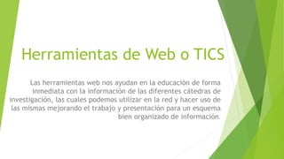 Herramientas de Web o TICS
Las herramientas web nos ayudan en la educación de forma
inmediata con la información de las diferentes cátedras de
investigación, las cuales podemos utilizar en la red y hacer uso de
las mismas mejorando el trabajo y presentación para un esquema
bien organizado de información.
 