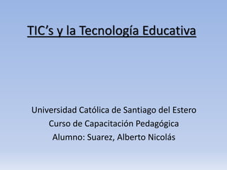 TIC’s y la Tecnología Educativa
Universidad Católica de Santiago del Estero
Curso de Capacitación Pedagógica
Alumno: Suarez, Alberto Nicolás
 