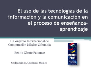 El uso de las tecnologías de la
información y la comunicación en
el proceso de enseñanza-
aprendizaje
II Congreso Internacional de
Computación México-Colombia
Benito Zárate Palomec
Chilpancingo, Guerrero, México
 
