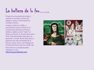 La belleza de lo feo…..
El bad art se ha puesto de moda y
cuenta con un buen numero de
adeptos, como el movimiento de
reciclaje artístico.
Creado en EEUU en 1994, lo
promocionan como el único en el
mundo que colecciona, preserva ,
exhibe y celebra el arte “malo” en
todas sus formas. El museo tiene como
lema “arte demasiado malo para ser
ignorado”, muchas de las obras que se
exponen han sido rescatadas de la
basura y otras, dicen, son trabajos de
artistas talentosos que han salido mal.
Para matar tu curiosidad podes
chequear su site:
http://museumofbadart.org/
 