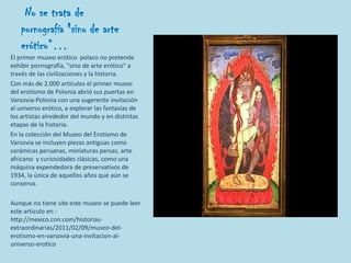 No se trata de
    pornografía "sino de arte
    erótico“…
El primer museo erótico polaco no pretende
exhibir pornografía, "sino de arte erótico" a
través de las civilizaciones y la historia.
Con más de 2.000 artículos el primer museo
del erotismo de Polonia abrió sus puertas en
Varsovia-Polonia con una sugerente invitación
al universo erótico, a explorar las fantasías de
los artistas alrededor del mundo y en distintas
etapas de la historia.
En la colección del Museo del Erotismo de
Varsovia se incluyen piezas antiguas como
cerámicas peruanas, miniaturas persas, arte
africano y curiosidades clásicas, como una
máquina expendedora de preservativos de
1934, la única de aquellos años que aún se
conserva.

Aunque no tiene site este museo se puede leer
este articulo en :
http://mexico.cnn.com/historias-
extraordinarias/2011/02/09/museo-del-
erotismo-en-varsovia-una-invitacion-al-
universo-erotico
 