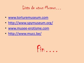 Lista de otros Museos…
•   www.torturemuseum.com
•   http://www.spymuseum.org/
•   www.musee-erotisme.com
•   http://www.mucc.be/



                   Fin….
 