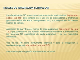   La alfabetización TIC y uso como instrumento de productividad (aprender
    sobre las TIC) que consiste en el uso de los ordenadores y programas
    generales (editor de textos, navegadores, etc.) y la adquisición de buenos
    hábitos de trabajo.

   Aplicación de las TIC en el marco de cada asignatura (aprender de las
    TIC) que consiste en una función informativa-transmisiva e interactiva de
    los recursos TIC específicos de cada asignatura y de los materiales
    didácticos.

   Uso de las TIC como instrumento cognitivo y para la integración y
    colaboración grupal (aprender con las TIC )

   Instrumento para la gestión administrativa y tutorial.
 