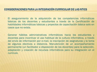    El aseguramiento de la adquisición de las competencias informáticas
    básicas de los docentes y estudiantes a través de la Certificación de
    habilidades informáticas básicas y proyectos de capacitación básica solo en
    casos que no exista.
 
   Generar hábitos administrativos informáticos hacia los estudiantes y
    docentes para incentivar el uso habitual de la cultura informática, a través
    del envío de información por e-mail, la inscripción de asignaturas y la toma
    de algunos electivos a distancia. Manutención de un acompañamiento
    permanente (un facilitador a disposición de los docentes) para la selección,
    adaptación y creación de recursos informáticos para su integración en el
    currículo.
 