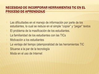    Las dificultades en el manejo de información por parte de los
    estudiantes, lo cual se reduce en el simple “copiar” y “pegar” textos
   El problema de la masificación de los estudiantes.
   La familiaridad de los estudiantes con las TICs
   Motivación a los estudiantes
   La ventaja del tiempo (atemporalidad de las herramientas TIC
   Situarse a la par de la tecnología
   Moda en el uso de Internet
 