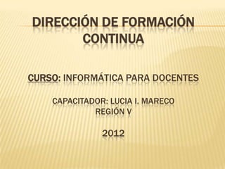DIRECCIÓN DE FORMACIÓN
       CONTINUA

CURSO: INFORMÁTICA PARA DOCENTES

    CAPACITADOR: LUCIA I. MARECO
             REGIÓN V

               2012
 