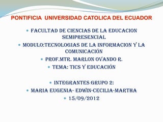  FACULTAD DE CIENCIAS DE LA EDUCACION
               SEMIPRESENCIAL
 MODULO:TECNOLOGIAS DE LA INFORMACION Y LA
                COMUNICACIÓN
        PROF.MTR. MARLON OVANDO R.
           TEMA: TICS Y EDUCACIÓN


           Integrantes grupo 2:
   MARIA EUGENIA- EDWIN-CECILIA-MARTHA
                15/09/2012
 
