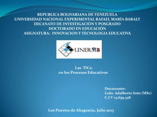 REPUBLICA BOLIVARIANA DE VENEZUELA
UNIVERSIDAD NACIONAL EXPERIMENTAL RAFAEL MARÍA BARALT
DECANATO DE INVESTIGACIÓN Y POSGRADO
DOCTORADO EN EDUCACIÓN
ASIGNATURA: INNOVACION Y TECNOLOGIA EDUCATIVA
Doctorante:
Lcdo. Adalberto Soto (MSc)
C.I V-13.659.328
Los Puertos de Altagracia, Julio 2013
Las TICs;
en los Procesos Educativos
 