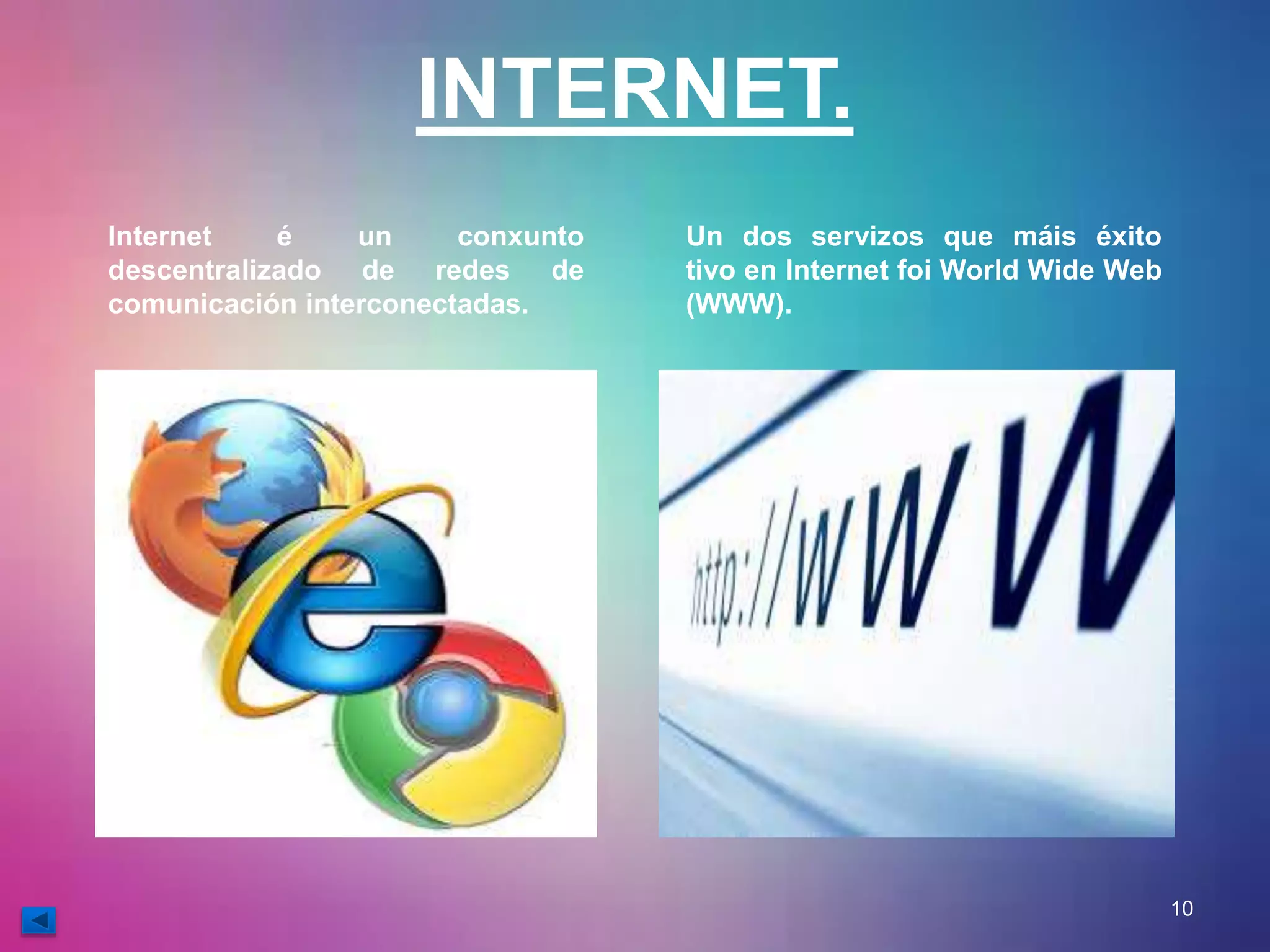 INTERNET. 
Internet é un conxunto 
descentralizado de redes de 
comunicación interconectadas. 
Un dos servizos que máis éxito 
tivo en Internet foi World Wide Web 
(WWW). 
10 
 