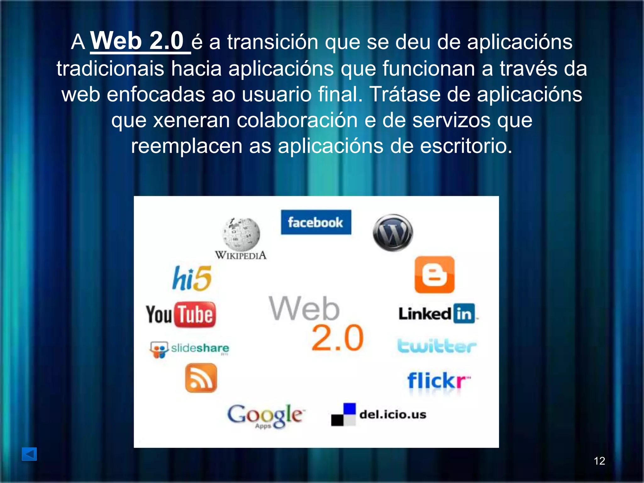 A Web 2.0 é a transición que se deu de aplicacións 
tradicionais hacia aplicacións que funcionan a través da 
web enfocadas ao usuario final. Trátase de aplicacións 
que xeneran colaboración e de servizos que 
reemplacen as aplicacións de escritorio. 
12 
 