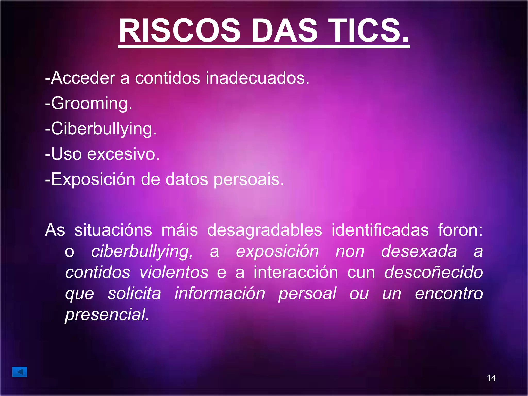 RISCOS DAS TICS. 
-Acceder a contidos inadecuados. 
-Grooming. 
-Ciberbullying. 
-Uso excesivo. 
-Exposición de datos persoais. 
As situacións máis desagradables identificadas foron: 
o ciberbullying, a exposición non desexada a 
contidos violentos e a interacción cun descoñecido 
que solicita información persoal ou un encontro 
presencial. 
14 
